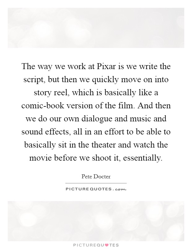 The way we work at Pixar is we write the script, but then we quickly move on into story reel, which is basically like a comic-book version of the film. And then we do our own dialogue and music and sound effects, all in an effort to be able to basically sit in the theater and watch the movie before we shoot it, essentially. Picture Quote #1