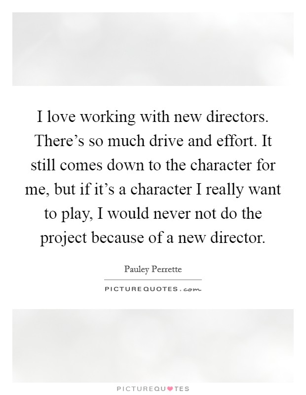 I love working with new directors. There's so much drive and effort. It still comes down to the character for me, but if it's a character I really want to play, I would never not do the project because of a new director. Picture Quote #1