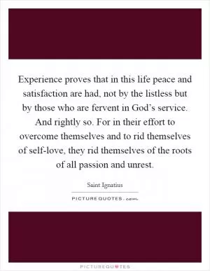 Experience proves that in this life peace and satisfaction are had, not by the listless but by those who are fervent in God’s service. And rightly so. For in their effort to overcome themselves and to rid themselves of self-love, they rid themselves of the roots of all passion and unrest Picture Quote #1