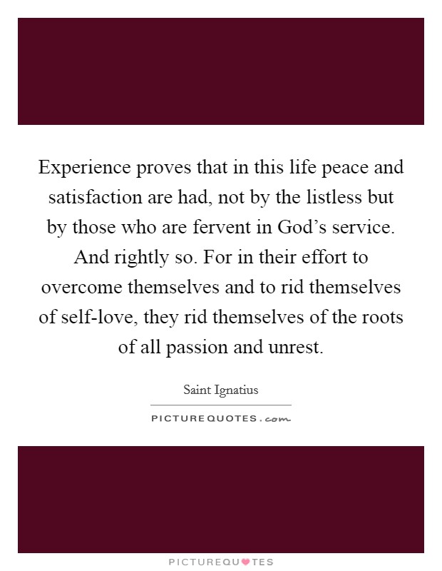 Experience proves that in this life peace and satisfaction are had, not by the listless but by those who are fervent in God's service. And rightly so. For in their effort to overcome themselves and to rid themselves of self-love, they rid themselves of the roots of all passion and unrest. Picture Quote #1