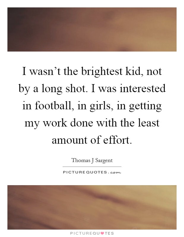 I wasn't the brightest kid, not by a long shot. I was interested in football, in girls, in getting my work done with the least amount of effort. Picture Quote #1