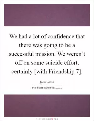 We had a lot of confidence that there was going to be a successful mission. We weren’t off on some suicide effort, certainly [with Friendship 7] Picture Quote #1