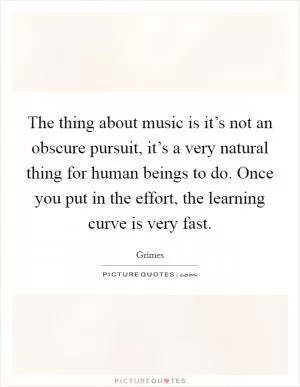 The thing about music is it’s not an obscure pursuit, it’s a very natural thing for human beings to do. Once you put in the effort, the learning curve is very fast Picture Quote #1