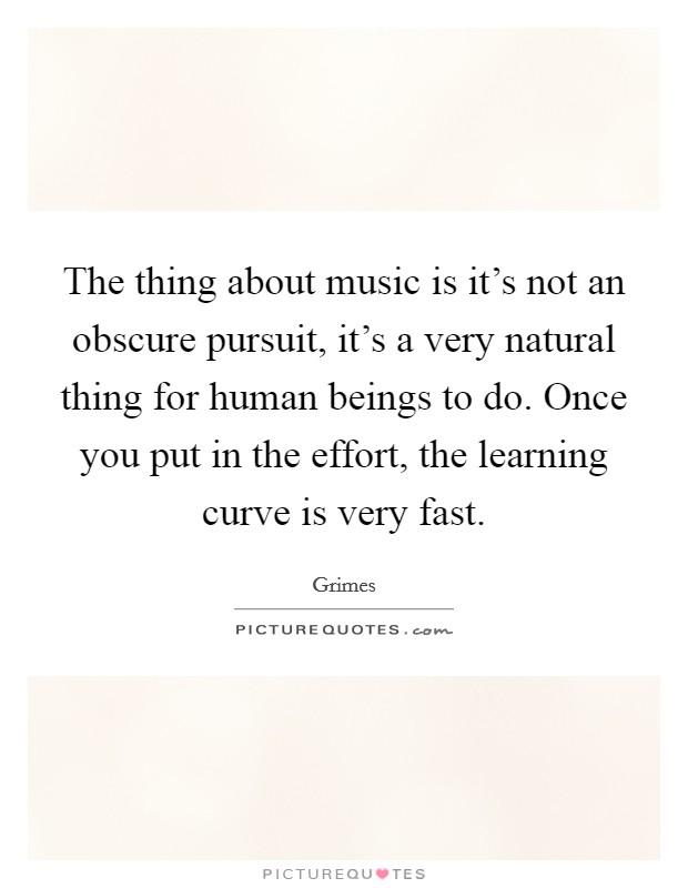 The thing about music is it's not an obscure pursuit, it's a very natural thing for human beings to do. Once you put in the effort, the learning curve is very fast. Picture Quote #1