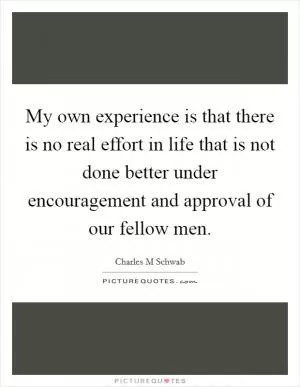 My own experience is that there is no real effort in life that is not done better under encouragement and approval of our fellow men Picture Quote #1