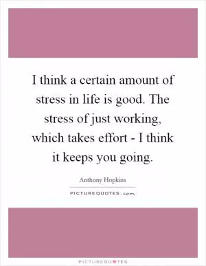 I think a certain amount of stress in life is good. The stress of just working, which takes effort - I think it keeps you going Picture Quote #1