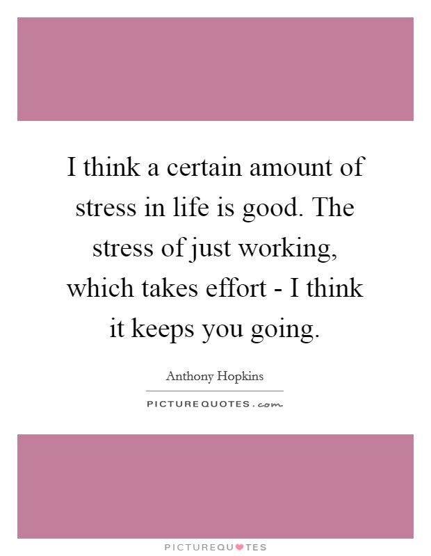 I think a certain amount of stress in life is good. The stress of just working, which takes effort - I think it keeps you going. Picture Quote #1