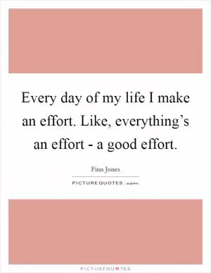 Every day of my life I make an effort. Like, everything’s an effort - a good effort Picture Quote #1