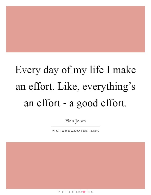 Every day of my life I make an effort. Like, everything's an effort - a good effort. Picture Quote #1