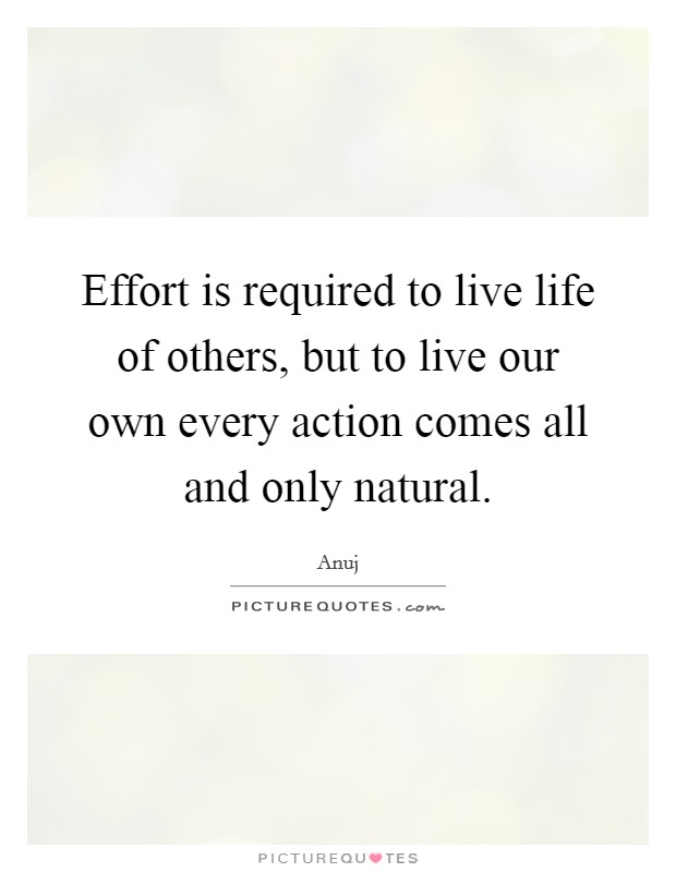 Effort is required to live life of others, but to live our own every action comes all and only natural. Picture Quote #1