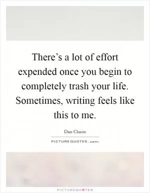 There’s a lot of effort expended once you begin to completely trash your life. Sometimes, writing feels like this to me Picture Quote #1