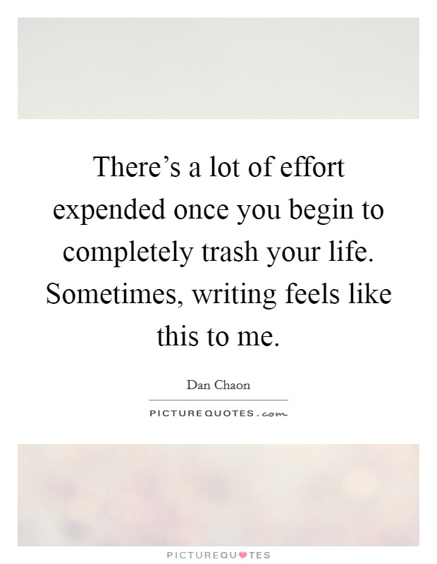 There's a lot of effort expended once you begin to completely trash your life. Sometimes, writing feels like this to me. Picture Quote #1