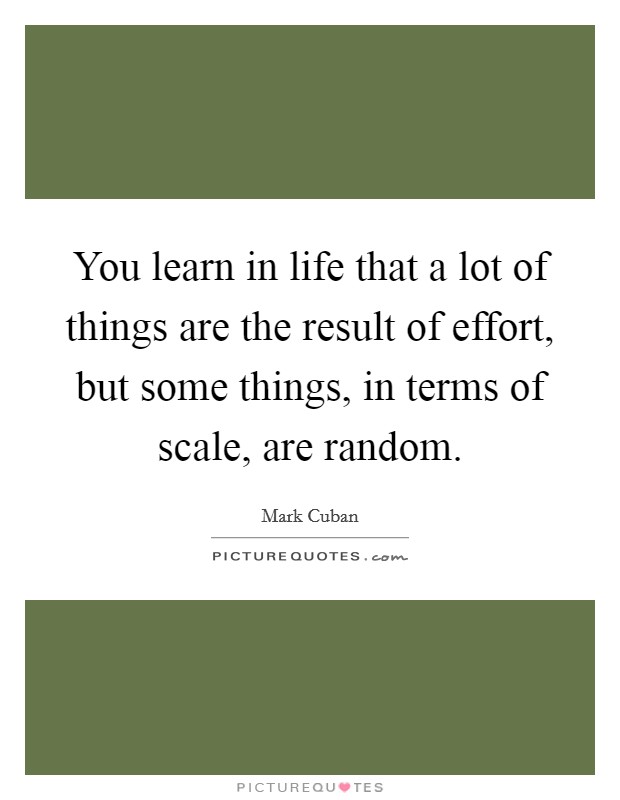 You learn in life that a lot of things are the result of effort, but some things, in terms of scale, are random. Picture Quote #1