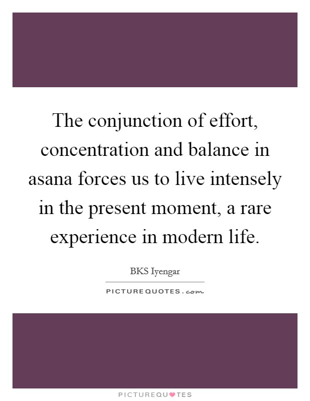 The conjunction of effort, concentration and balance in asana forces us to live intensely in the present moment, a rare experience in modern life. Picture Quote #1