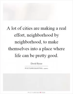 A lot of cities are making a real effort, neighborhood by neighborhood, to make themselves into a place where life can be pretty good Picture Quote #1