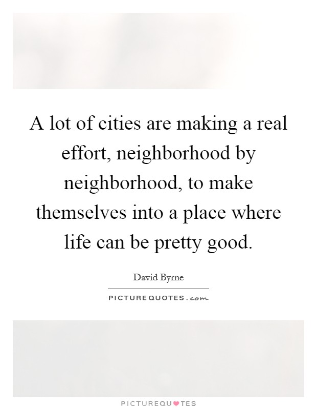 A lot of cities are making a real effort, neighborhood by neighborhood, to make themselves into a place where life can be pretty good. Picture Quote #1