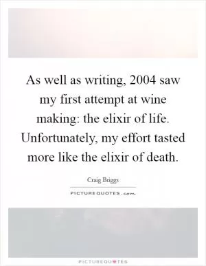 As well as writing, 2004 saw my first attempt at wine making: the elixir of life. Unfortunately, my effort tasted more like the elixir of death Picture Quote #1