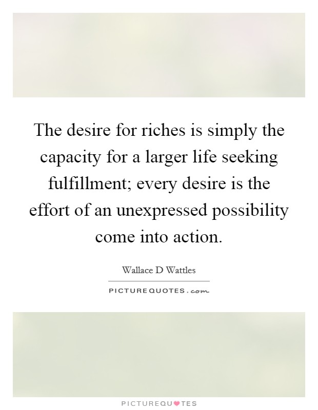 The desire for riches is simply the capacity for a larger life seeking fulfillment; every desire is the effort of an unexpressed possibility come into action. Picture Quote #1