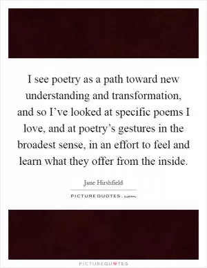 I see poetry as a path toward new understanding and transformation, and so I’ve looked at specific poems I love, and at poetry’s gestures in the broadest sense, in an effort to feel and learn what they offer from the inside Picture Quote #1