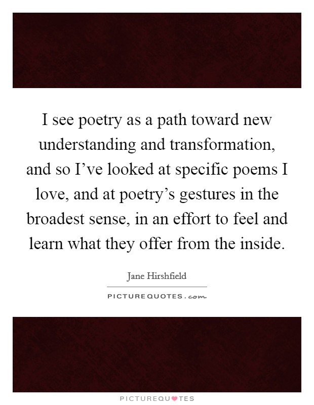 I see poetry as a path toward new understanding and transformation, and so I've looked at specific poems I love, and at poetry's gestures in the broadest sense, in an effort to feel and learn what they offer from the inside. Picture Quote #1