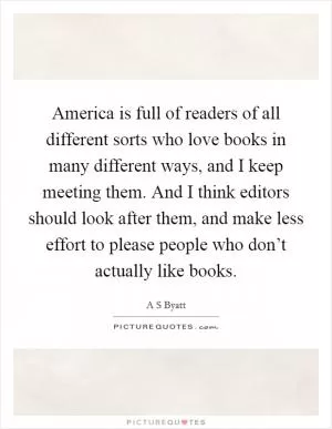 America is full of readers of all different sorts who love books in many different ways, and I keep meeting them. And I think editors should look after them, and make less effort to please people who don’t actually like books Picture Quote #1
