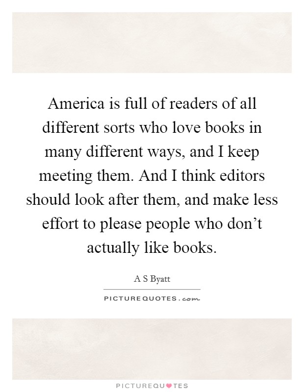 America is full of readers of all different sorts who love books in many different ways, and I keep meeting them. And I think editors should look after them, and make less effort to please people who don't actually like books. Picture Quote #1