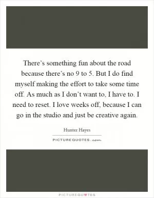 There’s something fun about the road because there’s no 9 to 5. But I do find myself making the effort to take some time off. As much as I don’t want to, I have to. I need to reset. I love weeks off, because I can go in the studio and just be creative again Picture Quote #1