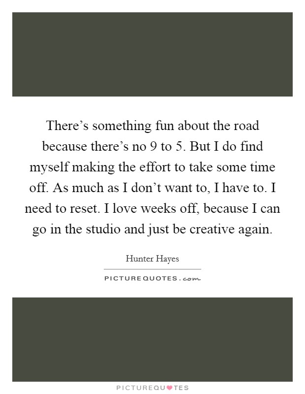 There's something fun about the road because there's no 9 to 5. But I do find myself making the effort to take some time off. As much as I don't want to, I have to. I need to reset. I love weeks off, because I can go in the studio and just be creative again. Picture Quote #1