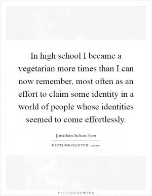 In high school I became a vegetarian more times than I can now remember, most often as an effort to claim some identity in a world of people whose identities seemed to come effortlessly Picture Quote #1