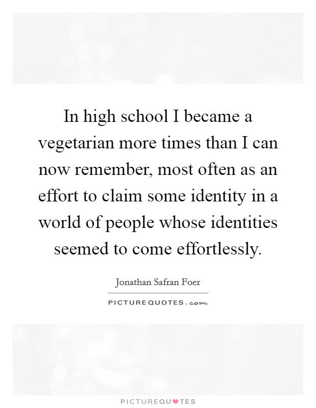 In high school I became a vegetarian more times than I can now remember, most often as an effort to claim some identity in a world of people whose identities seemed to come effortlessly. Picture Quote #1