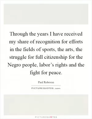 Through the years I have received my share of recognition for efforts in the fields of sports, the arts, the struggle for full citizenship for the Negro people, labor’s rights and the fight for peace Picture Quote #1