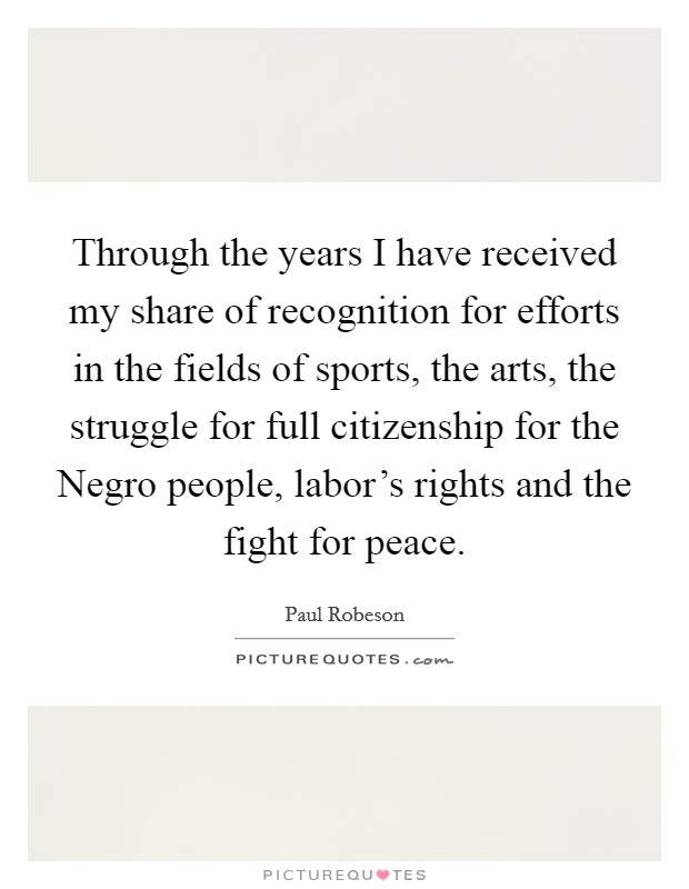 Through the years I have received my share of recognition for efforts in the fields of sports, the arts, the struggle for full citizenship for the Negro people, labor's rights and the fight for peace. Picture Quote #1