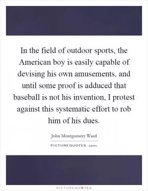 In the field of outdoor sports, the American boy is easily capable of devising his own amusements, and until some proof is adduced that baseball is not his invention, I protest against this systematic effort to rob him of his dues Picture Quote #1