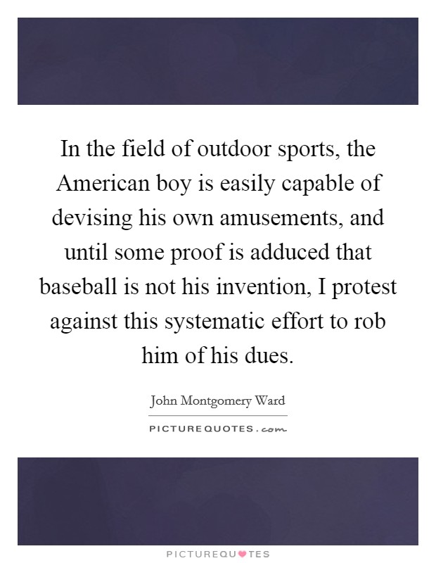 In the field of outdoor sports, the American boy is easily capable of devising his own amusements, and until some proof is adduced that baseball is not his invention, I protest against this systematic effort to rob him of his dues. Picture Quote #1