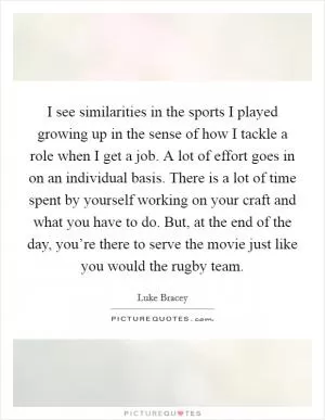 I see similarities in the sports I played growing up in the sense of how I tackle a role when I get a job. A lot of effort goes in on an individual basis. There is a lot of time spent by yourself working on your craft and what you have to do. But, at the end of the day, you’re there to serve the movie just like you would the rugby team Picture Quote #1