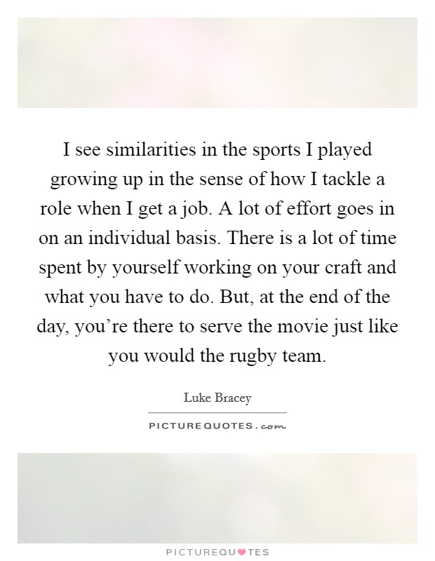 I see similarities in the sports I played growing up in the sense of how I tackle a role when I get a job. A lot of effort goes in on an individual basis. There is a lot of time spent by yourself working on your craft and what you have to do. But, at the end of the day, you're there to serve the movie just like you would the rugby team. Picture Quote #1