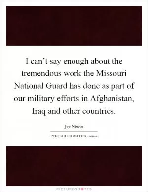 I can’t say enough about the tremendous work the Missouri National Guard has done as part of our military efforts in Afghanistan, Iraq and other countries Picture Quote #1