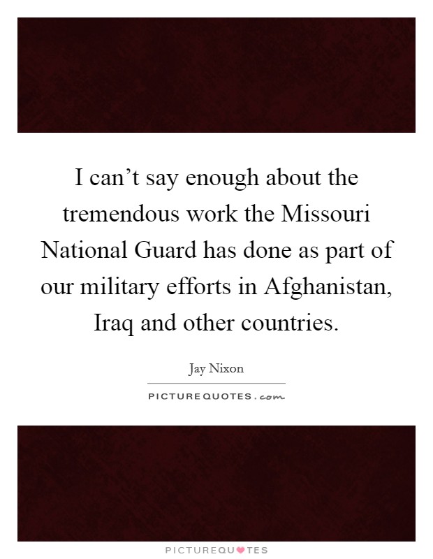 I can't say enough about the tremendous work the Missouri National Guard has done as part of our military efforts in Afghanistan, Iraq and other countries. Picture Quote #1