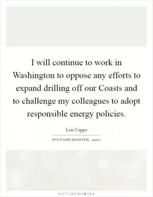 I will continue to work in Washington to oppose any efforts to expand drilling off our Coasts and to challenge my colleagues to adopt responsible energy policies Picture Quote #1