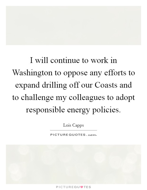 I will continue to work in Washington to oppose any efforts to expand drilling off our Coasts and to challenge my colleagues to adopt responsible energy policies. Picture Quote #1