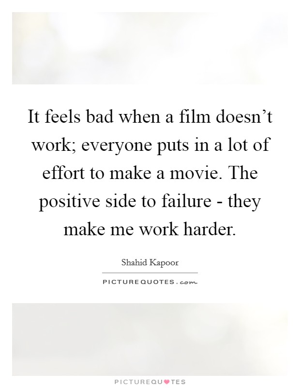 It feels bad when a film doesn't work; everyone puts in a lot of effort to make a movie. The positive side to failure - they make me work harder. Picture Quote #1