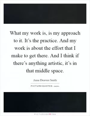 What my work is, is my approach to it. It’s the practice. And my work is about the effort that I make to get there. And I think if there’s anything artistic, it’s in that middle space Picture Quote #1