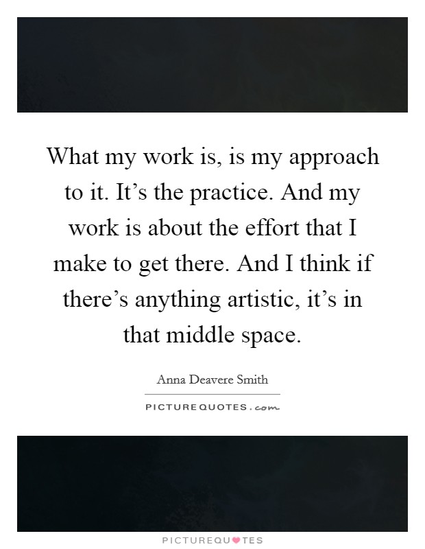 What my work is, is my approach to it. It's the practice. And my work is about the effort that I make to get there. And I think if there's anything artistic, it's in that middle space. Picture Quote #1