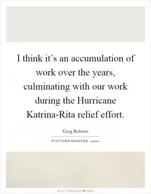 I think it’s an accumulation of work over the years, culminating with our work during the Hurricane Katrina-Rita relief effort Picture Quote #1