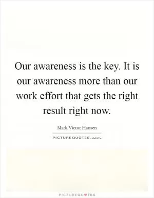 Our awareness is the key. It is our awareness more than our work effort that gets the right result right now Picture Quote #1