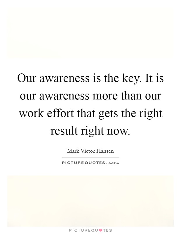 Our awareness is the key. It is our awareness more than our work effort that gets the right result right now. Picture Quote #1