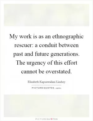 My work is as an ethnographic rescuer: a conduit between past and future generations. The urgency of this effort cannot be overstated Picture Quote #1