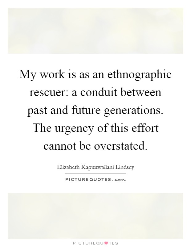 My work is as an ethnographic rescuer: a conduit between past and future generations. The urgency of this effort cannot be overstated. Picture Quote #1