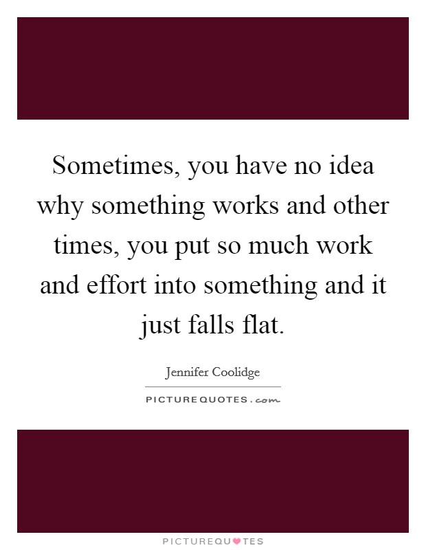 Sometimes, you have no idea why something works and other times, you put so much work and effort into something and it just falls flat. Picture Quote #1