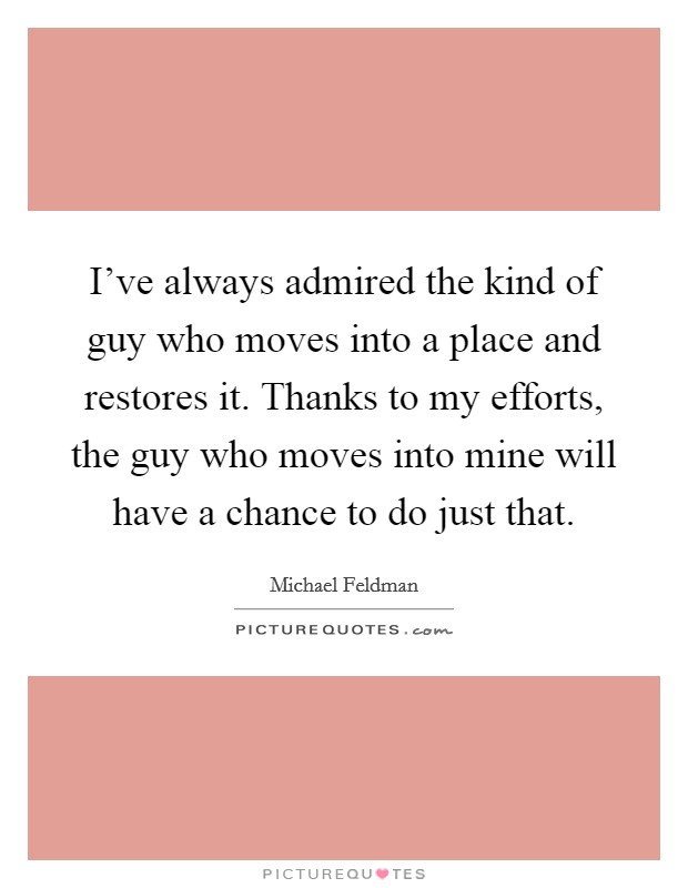 I've always admired the kind of guy who moves into a place and restores it. Thanks to my efforts, the guy who moves into mine will have a chance to do just that. Picture Quote #1